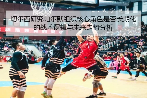 切尔西研究帕尔默组织核心角色是否长期化的战术逻辑与未来走势分析（kaiyun）