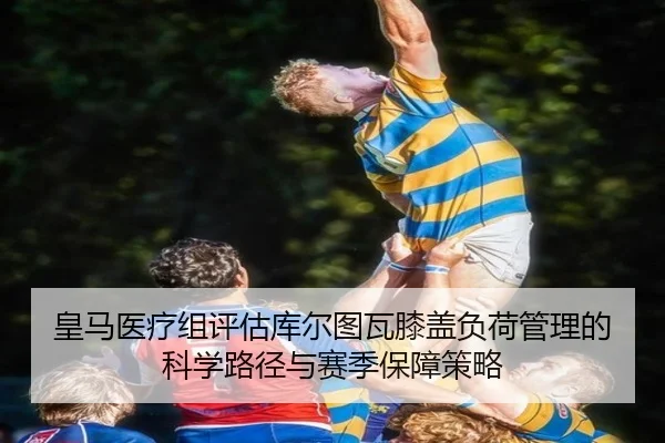 皇马医疗组评估库尔图瓦膝盖负荷管理的科学路径与赛季保障策略