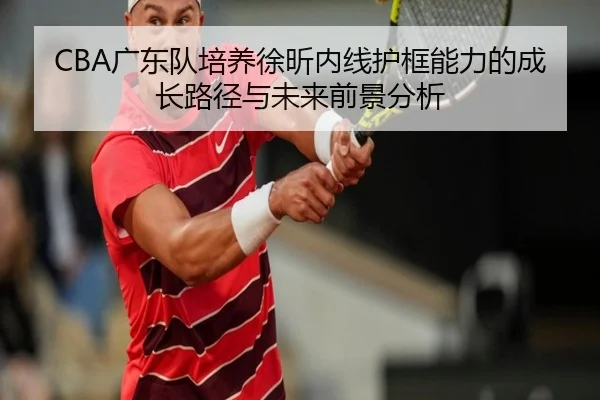 CBA广东队培养徐昕内线护框能力的成长路径与未来前景分析（kaiyun）