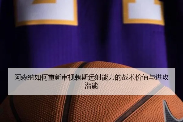 阿森纳如何重新审视赖斯远射能力的战术价值与进攻潜能