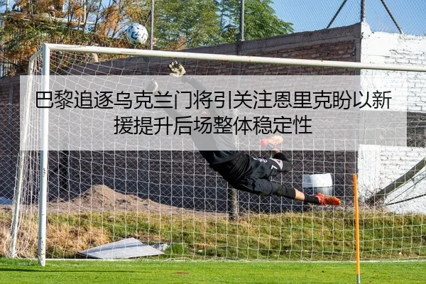 巴黎追逐乌克兰门将引关注恩里克盼以新援提升后场整体稳定性 | kaiyun