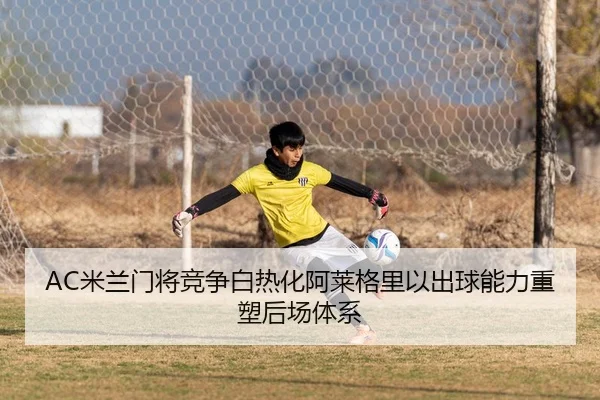 AC米兰门将竞争白热化阿莱格里以出球能力重塑后场体系 - kaiyun
